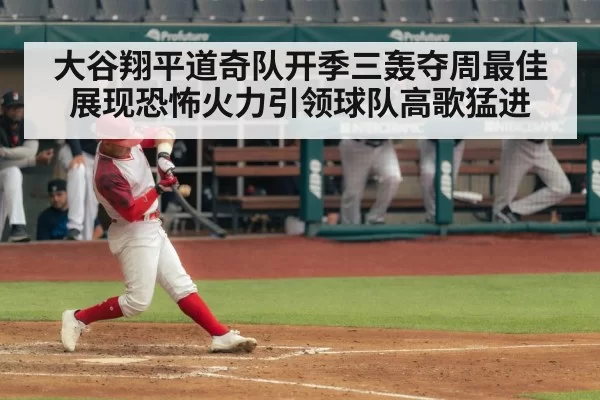 大谷翔平道奇队开季三轰夺周最佳展现恐怖火力引领球队高歌猛进