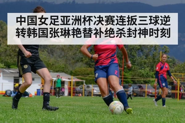 中国女足亚洲杯决赛连扳三球逆转韩国张琳艳替补绝杀封神时刻